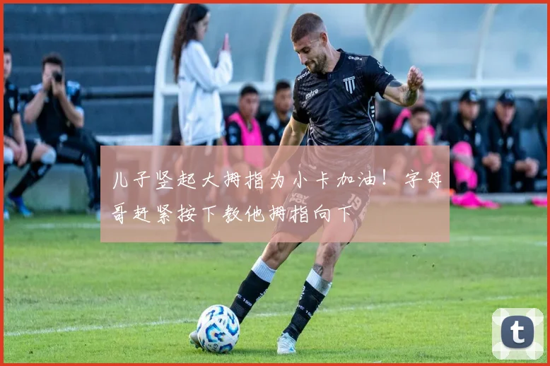儿子竖起大拇指为小卡加油！字母哥赶紧按下教他拇指向下