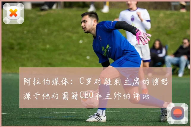 阿拉伯媒体：C罗对胜利主席的愤怒源于他对葡籍CEO和主帅的评论