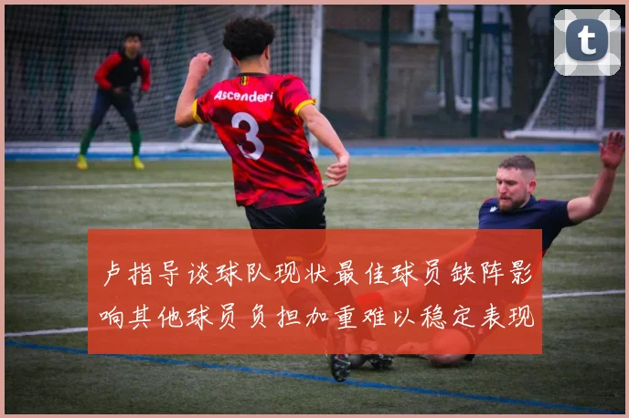 卢指导谈球队现状最佳球员缺阵影响其他球员负担加重难以稳定表现