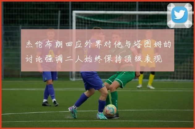 杰伦布朗回应外界对他与塔图姆的讨论强调二人始终保持顶级表现