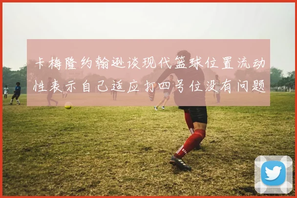 卡梅隆约翰逊谈现代篮球位置流动性表示自己适应打四号位没有问题