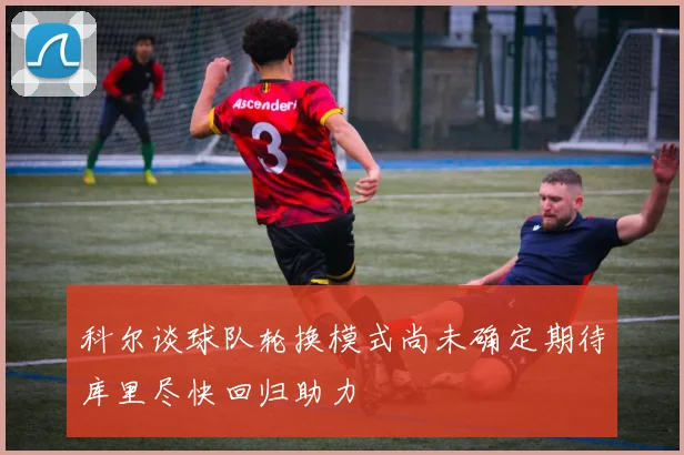 科尔谈球队轮换模式尚未确定期待库里尽快回归助力