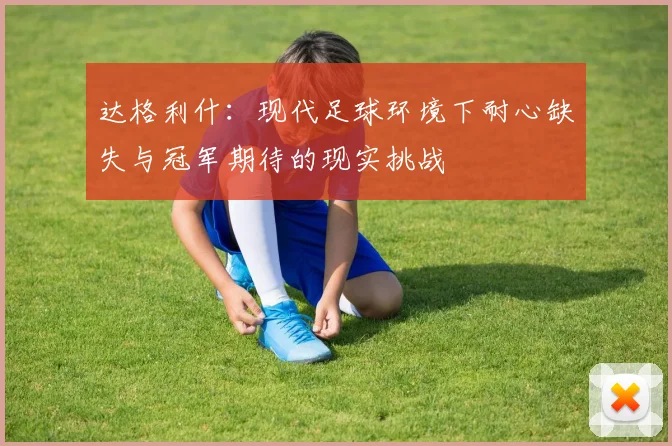 达格利什：现代足球环境下耐心缺失与冠军期待的现实挑战
