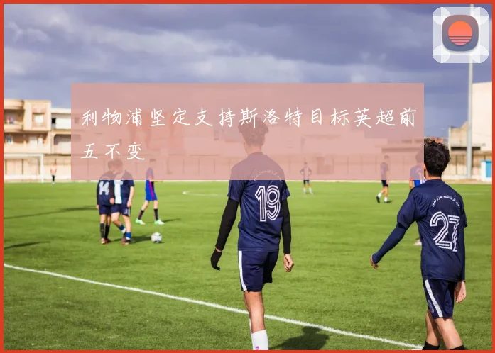 利物浦坚定支持斯洛特目标英超前五不变