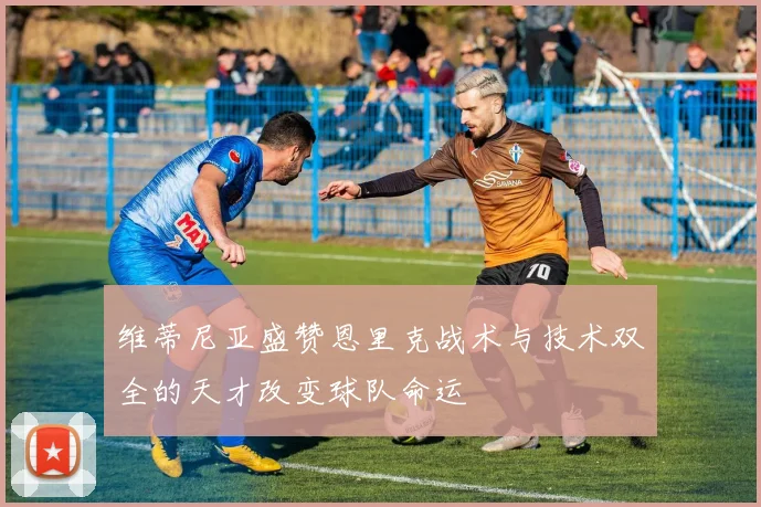 维蒂尼亚盛赞恩里克战术与技术双全的天才改变球队命运