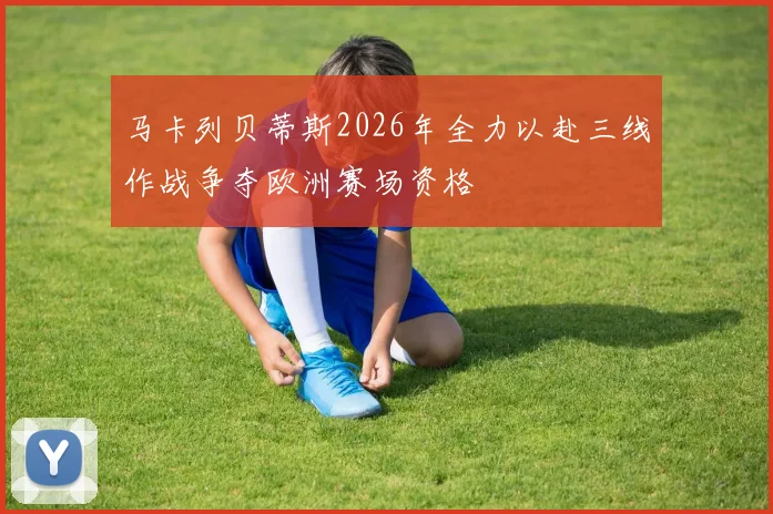 马卡列贝蒂斯2026年全力以赴三线作战争夺欧洲赛场资格