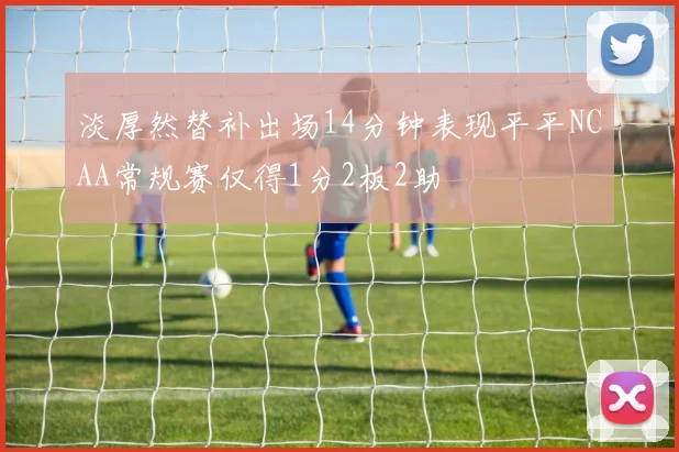 淡厚然替补出场14分钟表现平平NCAA常规赛仅得1分2板2助