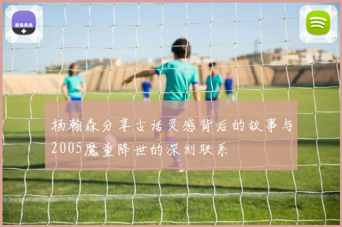 杨瀚森分享古话灵感背后的故事与2005魔童降世的深刻联系