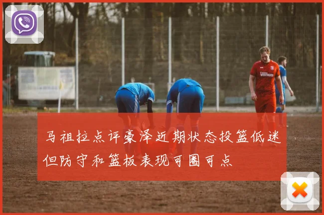 马祖拉点评豪泽近期状态投篮低迷但防守和篮板表现可圈可点