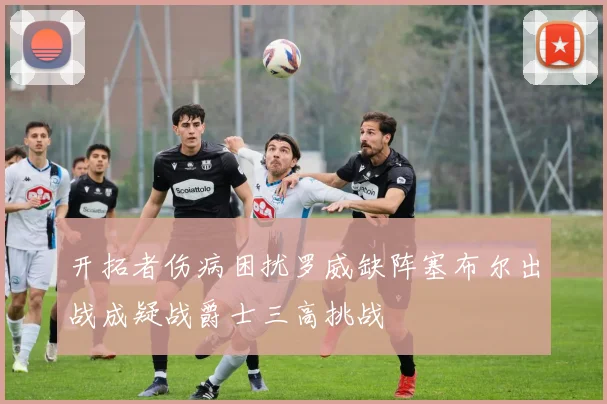 开拓者伤病困扰罗威缺阵塞布尔出战成疑战爵士三高挑战
