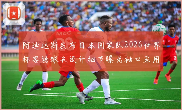 阿迪达斯发布日本国家队2026世界杯客场球衣设计细节曝光袖口采用纯黑风格