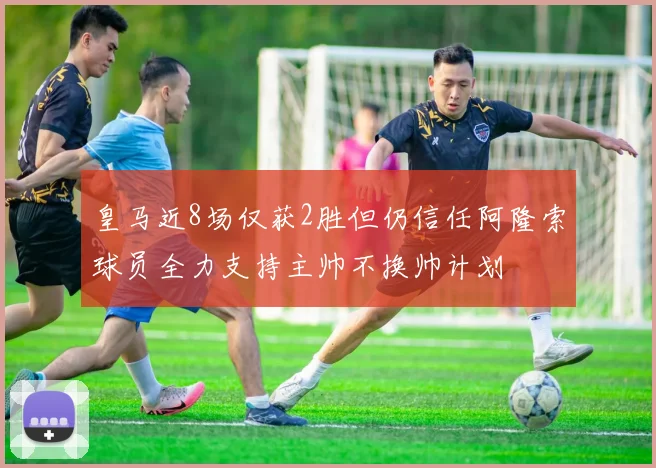 皇马近8场仅获2胜但仍信任阿隆索球员全力支持主帅不换帅计划