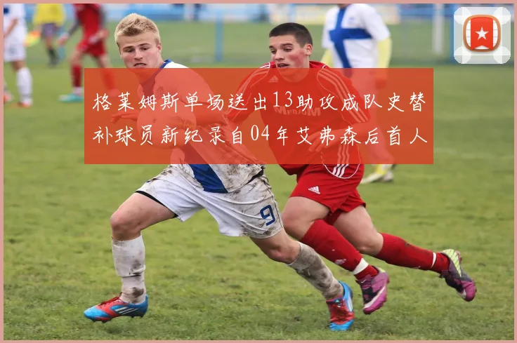 格莱姆斯单场送出13助攻成队史替补球员新纪录自04年艾弗森后首人