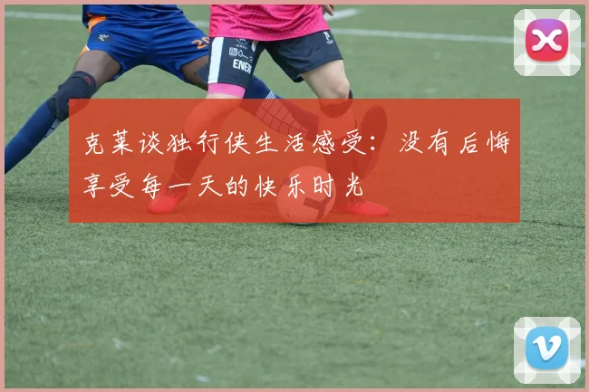 克莱谈独行侠生活感受：没有后悔享受每一天的快乐时光