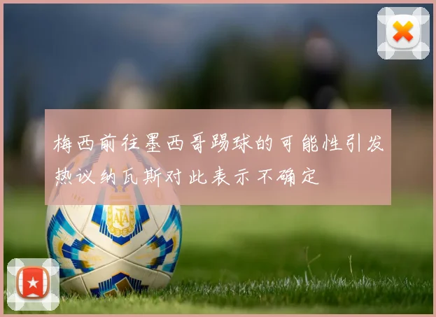 梅西前往墨西哥踢球的可能性引发热议纳瓦斯对此表示不确定
