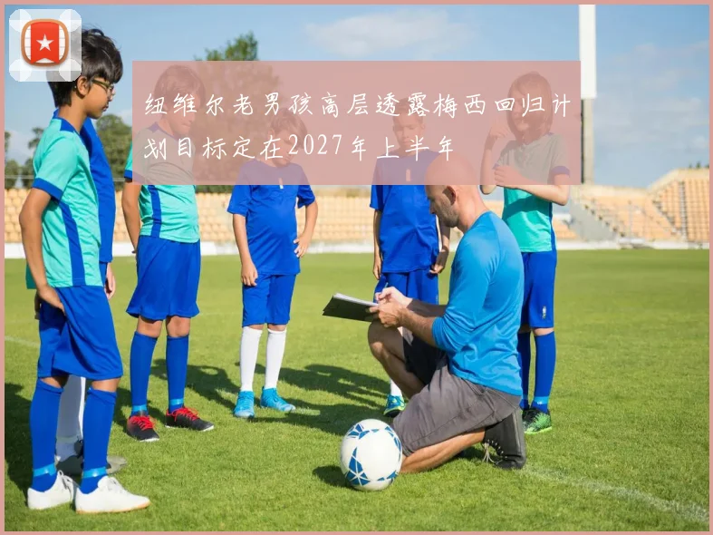 纽维尔老男孩高层透露梅西回归计划目标定在2027年上半年