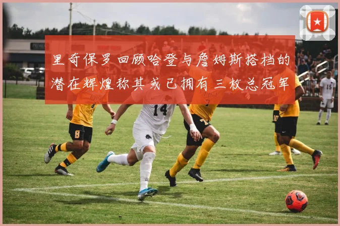 里奇保罗回顾哈登与詹姆斯搭档的潜在辉煌称其或已拥有三枚总冠军戒指