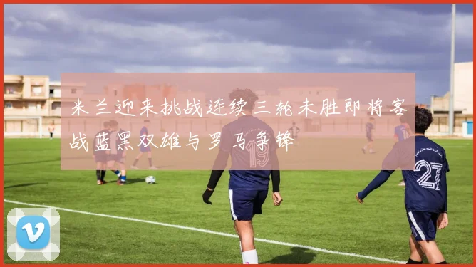 米兰迎来挑战连续三轮未胜即将客战蓝黑双雄与罗马争锋
