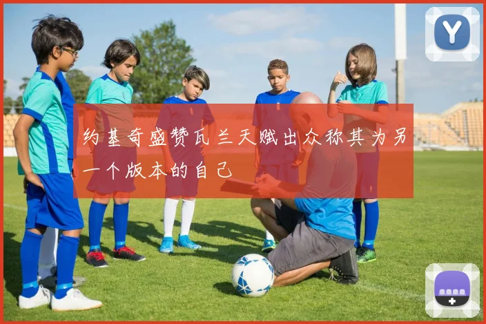 约基奇盛赞瓦兰天赋出众称其为另一个版本的自己