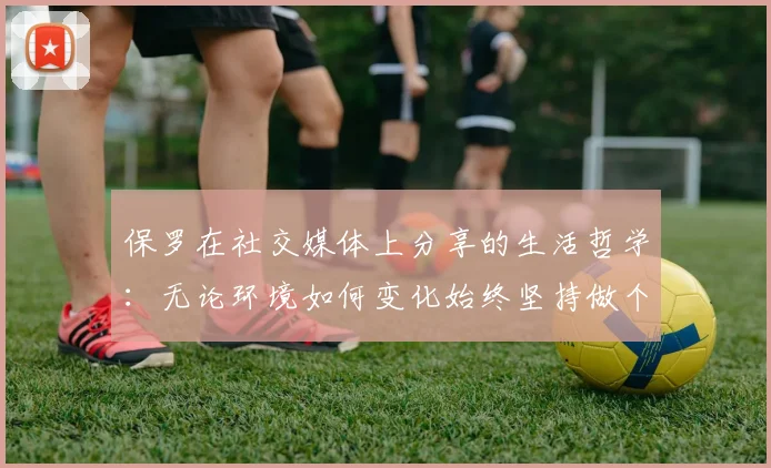 保罗在社交媒体上分享的生活哲学：无论环境如何变化始终坚持做个好人