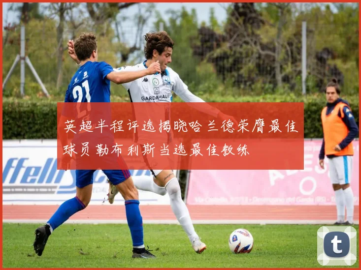 英超半程评选揭晓哈兰德荣膺最佳球员勒布利斯当选最佳教练