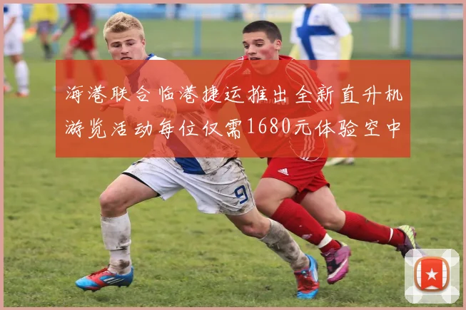 海港联合临港捷运推出全新直升机游览活动每位仅需1680元体验空中美景