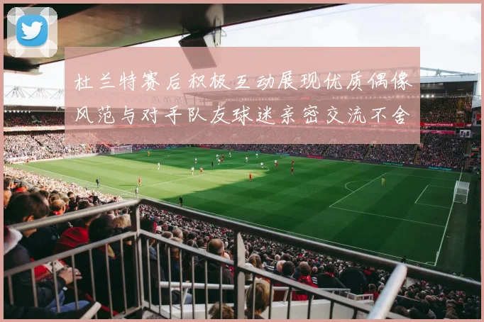 杜兰特赛后积极互动展现优质偶像风范与对手队友球迷亲密交流不舍离场