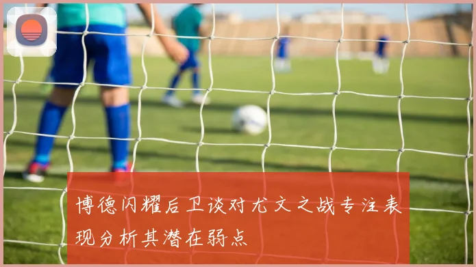 博德闪耀后卫谈对尤文之战专注表现分析其潜在弱点