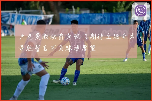 卢克曼激动首秀破门期待主场全力争胜誓言不负球迷厚望