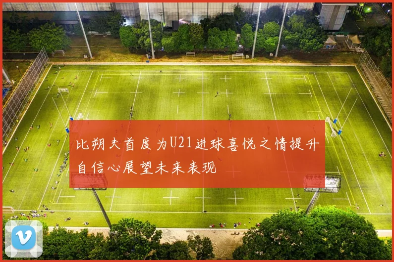 比朔夫首度为U21进球喜悦之情提升自信心展望未来表现