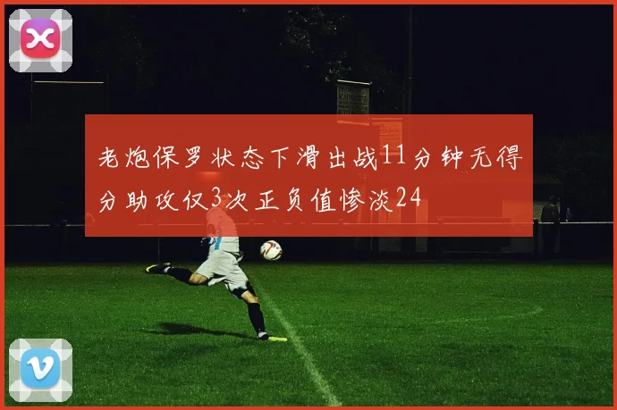 老炮保罗状态下滑出战11分钟无得分助攻仅3次正负值惨淡24