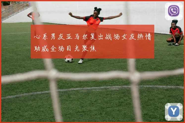 心系男友亚马尔复出战场女友热情助威全场目光聚焦
