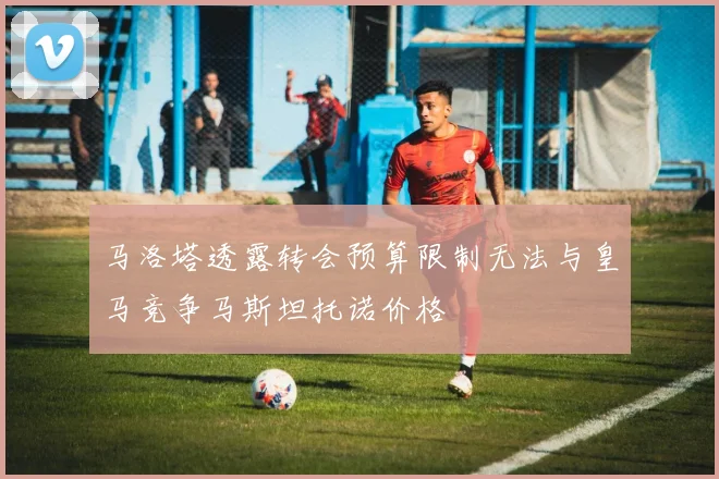 马洛塔透露转会预算限制无法与皇马竞争马斯坦托诺价格