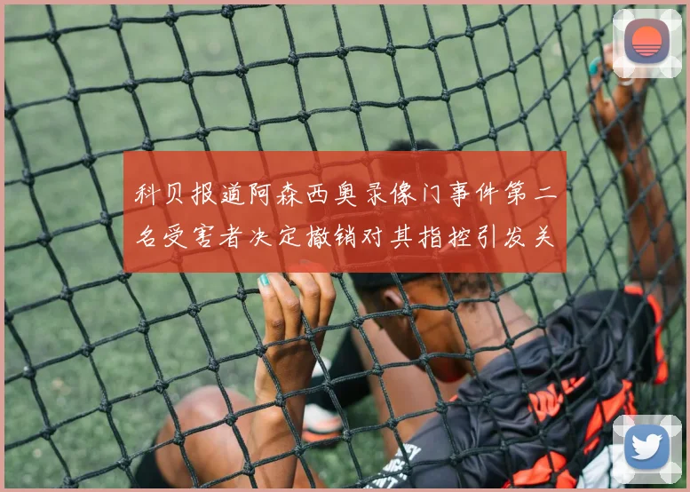 科贝报道阿森西奥录像门事件第二名受害者决定撤销对其指控引发关注