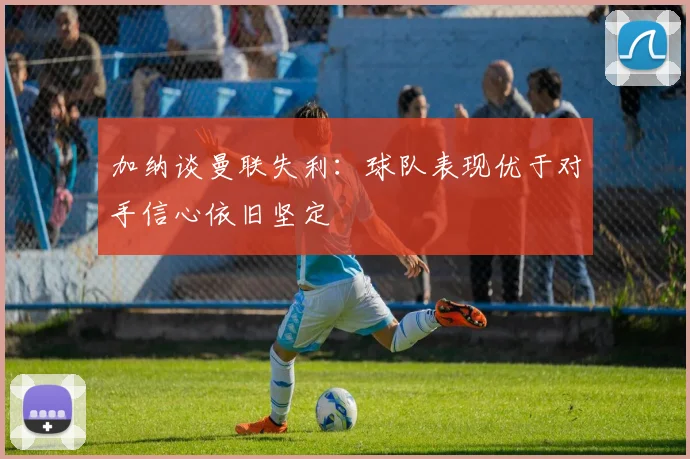 加纳谈曼联失利：球队表现优于对手信心依旧坚定
